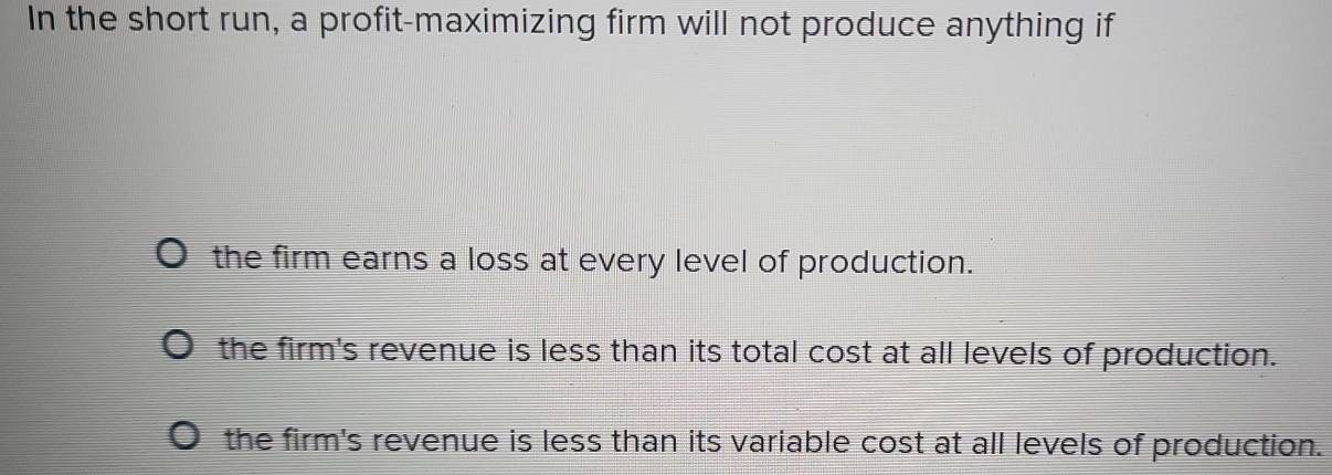 In the short run, a profit-maximizing firm will not produce anything if
the firm earns a loss at every level of production.
the firm's revenue is less than its total cost at all levels of production.
the firm's revenue is less than its variable cost at all levels of production.