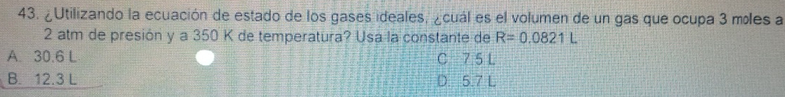 ¿Utilizando la ecuación de estado de los gases ideales, ¿cuál es el volumen de un gas que ocupa 3 míles a
2 atm de presión y a 350 K de temperatura? Usa la constante de R=0.0821L
A. 30.6 L C 7.5 L
B. 12.3 L D. 5.7 L