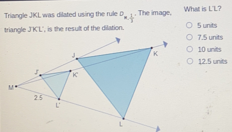 Triangle JKL was dilated using the rule D_N, 1/3 . The image, What is L'L?
triangle J'K'L', is the result of the dilation. 5 units
7.5 units
10 units
12.5 units