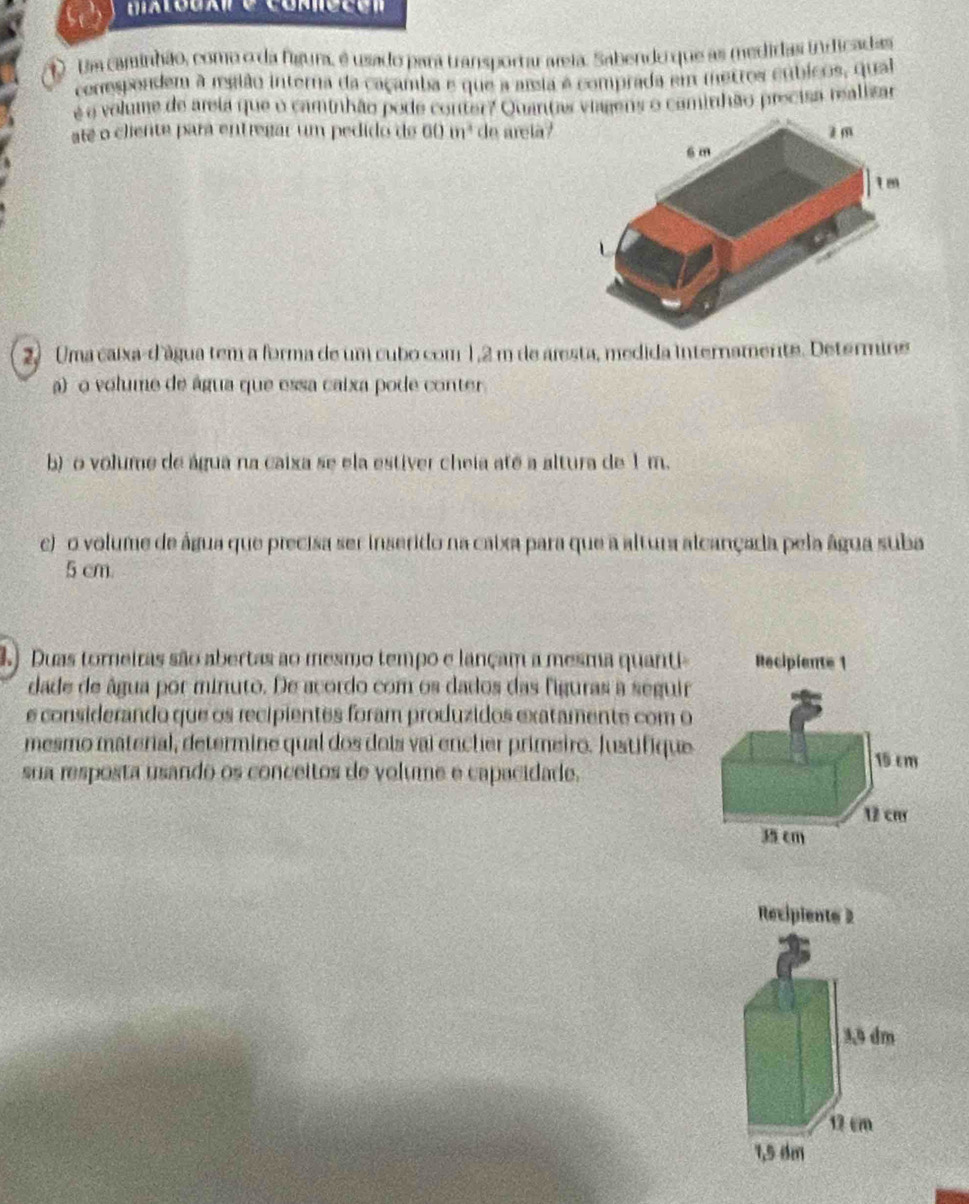 Uma caminhão, como o da figura, é usado para transportar areia. Sabendo que as medidas indicadas 
conespondem à região interna da caçamba e que a assia é comprada em metros cúbicos, qual 
é é volume de areia que o caminhão pode conter? Quantas viagens o caminhão precisa realizar 
até o cliente para entregar um pedido de 60 m² de areia? 
2. Uma caixa-d'água tem a forma de um cubo com 1,2 m de aresta, medida internamente. Determine 
a) o volume de água que essa caixa pode conter 
b) o volume de água na caixa se ela estiver cheia até a altura de 1 m. 
c) o volume de água que precisa ser inserido na caixa para que a altura alcançada pela água suba
5 cm. 
3.) Duas torneiras são abertas ao mesmo tempo e lançam a mesma quanti- 
dade de âgua por minuto. De acordo com os dados das figuras a seguir 
e considerando que os recipientes foram produzidos exatamente com o 
mesmo material, determine qual dos dois vai encher primeiro. Justifique 
sua resposta usando os conceitos de volume e capacidade.