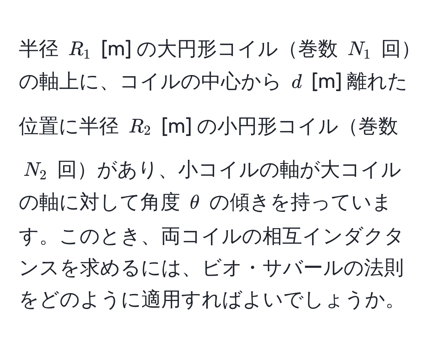 半径 ( R_1 ) [m] の大円形コイル巻数 ( N_1 ) 回の軸上に、コイルの中心から ( d ) [m] 離れた位置に半径 ( R_2 ) [m] の小円形コイル巻数 ( N_2 ) 回があり、小コイルの軸が大コイルの軸に対して角度 ( θ ) の傾きを持っています。このとき、両コイルの相互インダクタンスを求めるには、ビオ・サバールの法則をどのように適用すればよいでしょうか。