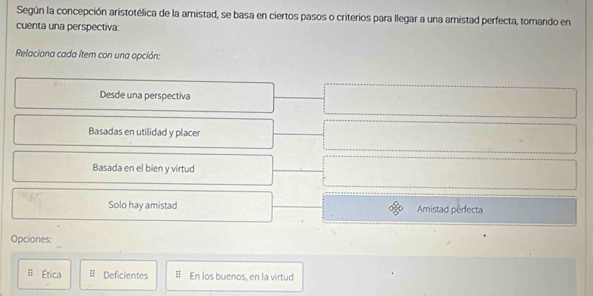 Según la concepción aristotélica de la amistad, se basa en ciertos pasos o criterios para llegar a una amistad perfecta, tomando en
cuenta una perspectiva:
Relaciona cada ítem con una opción:
Desde una perspectiva
Basadas en utilidad y placer
Basada en el bien y virtud
Solo hay amistad Amistad perfecta
Opciones:
Ética Deficientes :: En los buenos, en la virtud