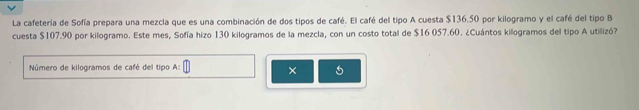 La cafetería de Sofía prepara una mezcla que es una combinación de dos tipos de café. El café del tipo A cuesta $136.50 por kilogramo y el café del tipo B 
cuesta $107.90 por kilogramo. Este mes, Sofía hizo 130 kilogramos de la mezcla, con un costo total de $16 057.60. ¿Cuántos kilogramos del tipo A utilizó? 
Número de kilogramos de café del tipo A: 
×