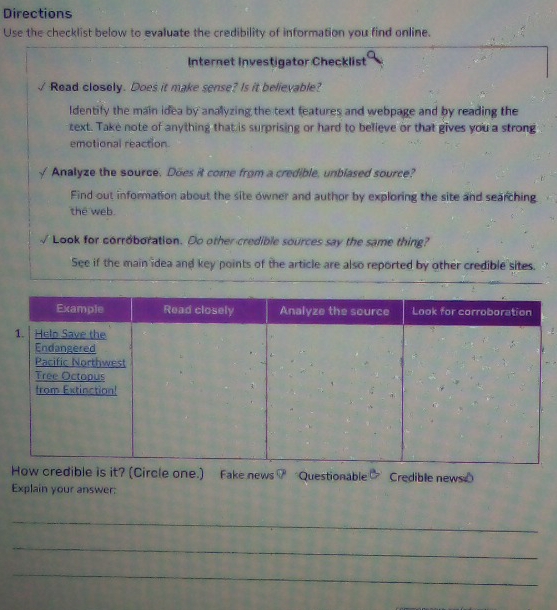 Directions 
Use the checklist below to evaluate the credibility of information you find online. 
Internet Investigator Checklist 
Read closely. Does it make sense? Is it believable? 
ldentify the main idea by analyzing the text teatures and webpage and by reading the 
zext. Take note of anything that is surprising or hard to believe or that gives you a strong 
emotional reaction 
Analyze the source. Does it come from a credible, unblased source? 
Find out information about the site owner and author by exploring the site and searching 
the web. 
Look for corroboration. Do other credible sources say the same thing? 
See if the main idea and key points of the article are also reported by other credible sites. 
Fake news7 Questionable Credible newse 
Explain your answer: 
_ 
_ 
_