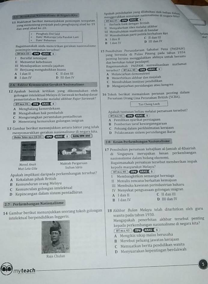 Apakah pendekatan yang dilakukan oish beliau dalan
= ª  Keseifaran Nasinaliane di Segara Kita menggerakkan semangat nasionalisme di negara kica 
11 Maklumat berikut menunjukkan pemimpin tempatan HT m         s
yang menentang penjajah pada penghujung abad ke-19
dan awal abad ke 20 Berbaik-bašk dengán British
1 Menyalurkan idea melalui akhbar
Dato' Maharaia Lela Pandak Lam III Menubuhkan madrasah di bandar
Penghala Dol Said
      
Dato' Bahaman A l dan Il IV  Menubuhkan parti po|itik berhaluan kiri C ll dan Ill
Bagaimanakah anda mencirikan gerakan nasionalısme B l dan IV D III dan IV
pemimpin tempatan tersebut?
[ ms 1  o     15 Penubühan Persaudarzan Sahabat Peña (PASPAM)
I Bersifat setempat yang bermula di Pulau Pinang pada tabun 1934
penting korana menggalakkan ahlinya untuk bersatu
[] Menuntut kebebasan dan bertukar-tukar pendapat.
III Mendapatkan semula jajahan  Bagaimanakah PASPAM merealisasikan matlamat
IV Berjuang mengukuhkan kuasa tersebut?  WT m x 40  __ $
A I dan II C II dan III A Melancarkan demonstrasi
B I dan IV D III dan IV B Menerbitkan akhhar dan majalah
2.6 Faktor Kemunculan Gerakın Nasionalism C Menubuhkan institusi pendidikan
D. Menganjurkan persidangan atau kongres
12 Apakah bentuk kritikan yang dikemukakan oleh
golongan intelektual Melayu di Sarawak terhadap dasar 16 Tokoh berikut memainkan peranan penting dalam
pemerintahan Brooke melalui akhbar Fujor Sarawak? Persatuan Orang Cina Peranakan British (SCBA)
BTmx 34 TMY ARAS  S
A Menghalang kemerdekaan Tan Cheng Lock
B Mengabaikan hak penduduk Apakah tuntutan beliau melalui persatuan tersebut?
C Mengurangkan peruntukan pentadbıran HT ms41   s
D Menentang kemasukan golongan imigran A Pemilikan syarikat perniagaan
B Pemberian taraf kewarganegaraan
13 Gambar berikut menunjukkan antara faktor yang telah C Peluang dalam perkhidmatan kerajaan
menyemarakkan gerakan nasionalisme di negara kita. D Pelaksanaan sistem perundangan Barat
Buku Teks m.s 14-35 14 RAS s KIOW R91 2011
2.8 Kesan Perkembangan Nasionalisme
17 Penubuhan persatuan kebajikan al-Jamiah al-Khairiah
di Singapura merupakan kesan perkembangan
nasionalisme dalam bidang ekonomi.
Novel Anak Maktab Perguruan Bagaimanakah persatuan tersebut memberikan impak
Mot Leïa Gila Sultan Idris kepada masyarakat Melayu?
Apakah implikasi daripada perkembangan tersebut? BT m s. 40 CTM ARAS :
A Kekalahan pihak British 1 Membangkitkan semangat berniaga
B Kemunduran orang Melayu II Menulis rencana berkaitan kemajuan
C Kemunculan golongan intelektual III Membuka kawasan perindustrian baharu
D Kepincangan dalam sistem pentadbiran IV Menyekat penguasaan golongan imigran C ll dan ill
A l dan II
2.7 Perkembangan Nasionalisme B I dan IV D III dan ⅣV
14 Gambar berikut menunjukkan seorang tokoh golongan 18 Akhbar Bulon Meloyu telah diterbitkan oleh guru
intelektual berpendidikan Inggeris. wanita pada tahun 1930.
Mengapakah penerbitan akhbar tersebut penting
kepada perkembangan nasionalisme di negara kita?
HT m s. 43 TPQ ARAS S
A Mengikis sikap malas berusaha
B Merebut peluang jawatan kerajaan
C Memuatkan berita pendidikan wanita
D Menyuarakan kepentingan berdakwah
5
myteach