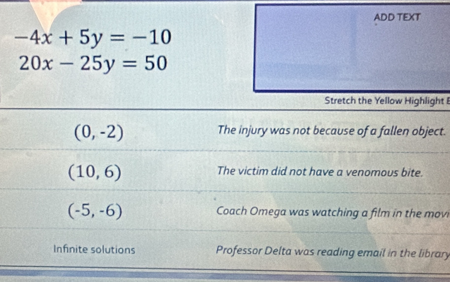 ADD TEXT
-4x+5y=-10
20x-25y=50
Stretch the Yellow Highlight
(0,-2)
The injury was not because of a fallen object.
(10,6)
The victim did not have a venomous bite.
(-5,-6) Coach Omega was watching a film in the movi
Infnite solutions Professor Delta was reading email in the library