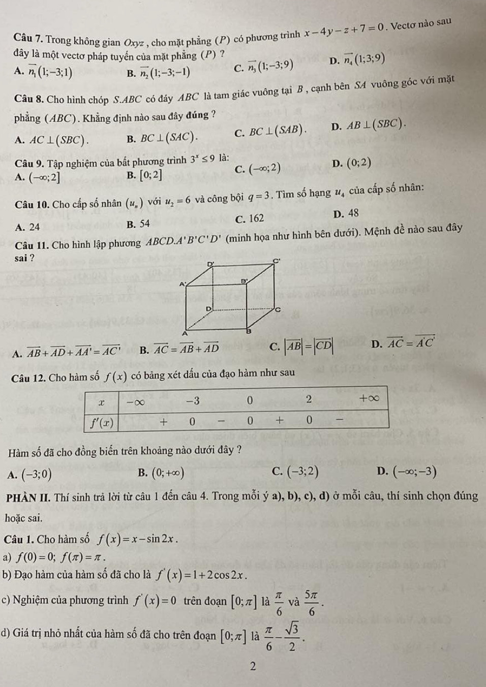 Trong không gian Oxyz , cho mặt phẳng (P) có phương trình x-4y-z+7=0. Vectơ nào sau
dây là một vectơ pháp tuyển của mặt phẳng (P) ?
A. overline n_1(1;-3;1) B. vector n_2(1;-3;-1) C. vector n_3(1;-3;9) D. vector n_4(1;3;9)
Câu 8. Cho hình chóp S.ABC có đáy ABC là tam giác vuông tại B , cạnh bên SA vuông góc với mặt
phẳng (ABC). Khẳng định nào sau đây đúng ?
A. AC⊥ (SBC). B. BC⊥ (SAC). C. BC⊥ (SAB). D. AB⊥ (SBC).
Câu 9. Tập nghiệm của bất phương trình 3^x≤ 9 là:
B.
A. (-∈fty ;2] [0;2]
C. (-∈fty ;2) D. (0;2)
Câu 10. Cho cấp số nhân (u_n) với u_2=6 và công bội q=3. Tìm số hạng u_4 của cấp số nhân:
A. 24 B. 54 C. 162 D. 48
Câu 11. Cho hình lập phương ABCD.A'B'C'D' (minh họa như hình bên dưới). Mệnh đề nào sau đây
sai ?
A. vector AB+vector AD+vector AA'=vector AC' B. vector AC=vector AB+vector AD C. |vector AB|=|vector CD| D. vector AC=vector A'C'
Câu 12. Cho hàm số f(x) có bảng xét dấu của đạo hàm như sau
Hàm số đã cho đồng biến trên khoảng nào dưới đây ?
B.
C.
D.
A. (-3;0) (0;+∈fty ) (-3;2) (-∈fty ;-3)
PHÀN II. Thí sinh trả lời từ câu 1 đến câu 4. Trong mỗi ý a), b), c), d) ở mỗi câu, thí sinh chọn đúng
hoặc sai.
Câu 1. Cho hàm số f(x)=x-sin 2x.
a) f(0)=0;f(π )=π .
b) Đạo hàm của hàm số đã cho là f'(x)=1+2cos 2x.
c) Nghiệm của phương trình f'(x)=0 trên đoạn [0;π ] là  π /6  và  5π /6 .
d) Giá trị nhỏ nhất của hàm số đã cho trên đoạn [0;π ] là  π /6 - sqrt(3)/2 .
2