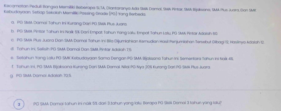 Kecamatan Peduli Bangsa Memiliki Beberapa SLTA, Diantaranya Ada SMA Damai, SMA Pintar, SMA Bijaksana, SMA Plus Juara, Dan SMK
Kebudayaan. Setiap Sekolah Memiliki Passing Grade (PG) Yang Berbeda.
a. PG SMA Damai Tahun Ini Kurang Dari PG SMA Plus Juara.
b. PG SMA Pintar Tahun Ini Naik 5% Dari Empat Tahun Yang Lalu. Empat Tahun Lalu, PG SMA Pintar Adalah 60.
c. PG SMA Plus Juara Dan SMA Damai Tahun Ini Bila Dijumlahkan Kemudian Hasil Penjumlahan Tersebut Dibagi 12, Hasilnya Adalah 12.
d. Tahun Ini, Selisih PG SMA Damai Dan SMA Pintar Adalah 7,5
e. Setahun Yang Lalu PG SMK Kebudayaan Sama Dengan PG SMA Bijaksana Tahun Ini. Sementara Tahun Ini Naik 4%.
f. Tahun Ini, PG SMA Bijaksana Kurang Dari SMA Damai. Nilai PG Nya 20% Kurang Dari PG SMA Plus Juara.
g. PG SMA Damai Adalah 70,5.
3 PG SMA Damai tahun ini nàik 5% dari 3.tahun yang lalu. Berapa PG SMA Damai 3 tahun yang lalu?