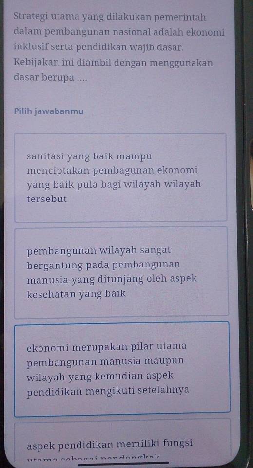 Strategi utama yang dilakukan pemerintah
dalam pembangunan nasional adalah ekonomi
inklusif serta pendidikan wajib dasar.
Kebijakan ini diambil dengan menggunakan
dasar berupa ....
Pilih jawabanmu
sanitasi yang baik mampu
menciptakan pembagunan ekonomi
yang baik pula bagi wilayah wilayah
tersebut
pembangunan wilayah sangat
bergantung pada pembangunan
manusia yang ditunjang oleh aspek
kesehatan yang baik
ekonomi merupakan pilar utama
pembangunan manusia maupun
wilayah yang kemudian aspek
pendidikan mengikuti setelahnya
aspek pendidikan memiliki fungsi