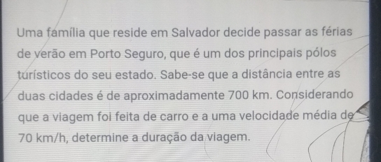 Uma família que reside em Salvador decide passar as férias 
de verão em Porto Seguro, que é um dos principais pólos 
turísticos do seu estado. Sabe-se que a distância entre as 
duas cidades é de aproximadamente 700 km. Considerando 
que a viagem foi feita de carro e a uma velocidade média de
70 km/h, determine a duração da viagem.