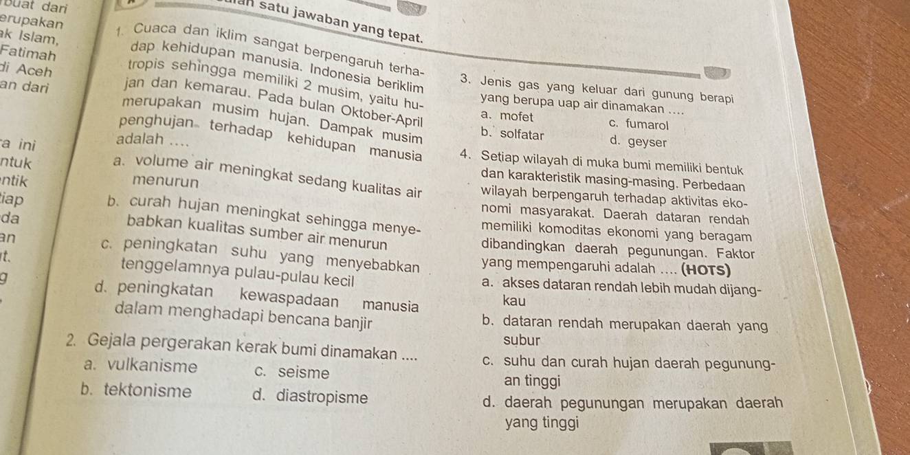 Buat dari
an satu jawaban yang tepat.
1. Cuaca dan iklim sangat berpengaruh terha-
Fatimah
erupakan dap kehidupan manusia. Indonesia beriklim
di Aceh
k Islam, tropis sehingga memiliki 2 musim, yaitu hu-
an dari
3. Jenis gas yang keluar dari gunung berapi
jan dan kemarau. Pada bulan Oktober-April
yang berupa uap air dinamakan ....
merupakan musim hujan. Dampak musim
a. mofet c. fumarol
penghujan terhadap kehidupan manusia
b. solfatar d. geyser
adalah .... 4. Setiap wilayah di muka bumi memiliki bentuk
a ini a. volume air meningkat sedang kualitas air
dan karakteristik masing-masing. Perbedaan
ntik menurun
ntuk wilayah berpengaruh terhadap aktivitas eko-
nomi masyarakat. Daerah dataran rendah
b. curah hujan meningkat sehingga menye-
da
iap babkan kualitas sumber air menurun
memiliki komoditas ekonomi yang beragam
an
dibandingkan daerah pegunungan. Faktor
t.
c. peningkatan suhu yang menyebabkan yang mempengaruhi adalah .... (HOTS)
tenggelamnya pulau-pulau kecil a. akses dataran rendah lebih mudah dijang-
d. peningkatan kewaspadaan manusia kau
dalam menghadapi bencana banjir b. dataran rendah merupakan daerah yang
subur
2. Gejala pergerakan kerak bumi dinamakan .... c. suhu dan curah hujan daerah pegunung-
a. vulkanisme c. seisme
an tinggi
b. tektonisme d. diastropisme
d. daerah pegunungan merupakan daerah
yang tinggi