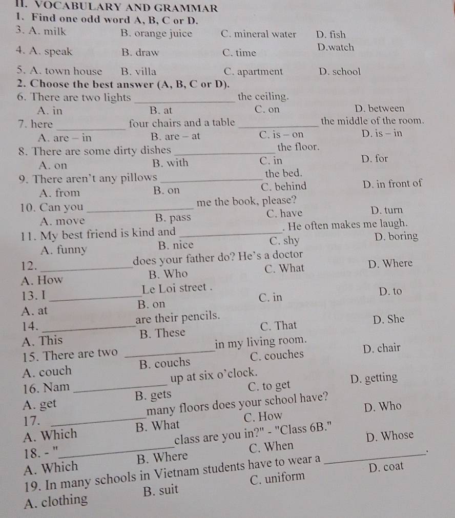 VOCABULARY AND GRAMMAR
1. Find one odd word A, B, C or D.
3. A. milk B. orange juice C. mineral water D. fish
4. A. speak B. draw C. time D.watch
5. A. town house B. villa C. apartment D. school
2. Choose the best answer (A, B, C or D).
6. There are two lights _the ceiling.
A. in B. at C. on D. between
_
7. here four chairs and a table _the middle of the room.
A. are - in B. are - at C. is - on D. is - in
8. There are some dirty dishes _the floor.
A. on B. with C. in D. for
9. There aren't any pillows _the bed.
A. from B. on C. behind D. in front of
10. Can you _me the book, please?
A. move B. pass C. have
D. turn
11. My best friend is kind and _. He often makes me laugh.
A. funny B. nice C. shy
D. boring
12. does your father do? He's a doctor
A. How B. Who C. What D. Where
13. I _Le Loi street .
C. in D. to
A. at B. on
are their pencils.
14. _C. That D. She
A. This B. These
D. chair
15. There are two _in my living room.
A. couch B. couchs C. couches
16. Nam up at six o’clock.
D. getting
A. get _B. gets C. to get
D. Who
17. many floors does your school have?
A. Which B. What C. How
D. Whose
18. - "_ class are you in?" - "Class 6B."
A. Which B. Where C. When
.
D. coat
19. In many schools in Vietnam students have to wear a
A. clothing B. suit C. uniform