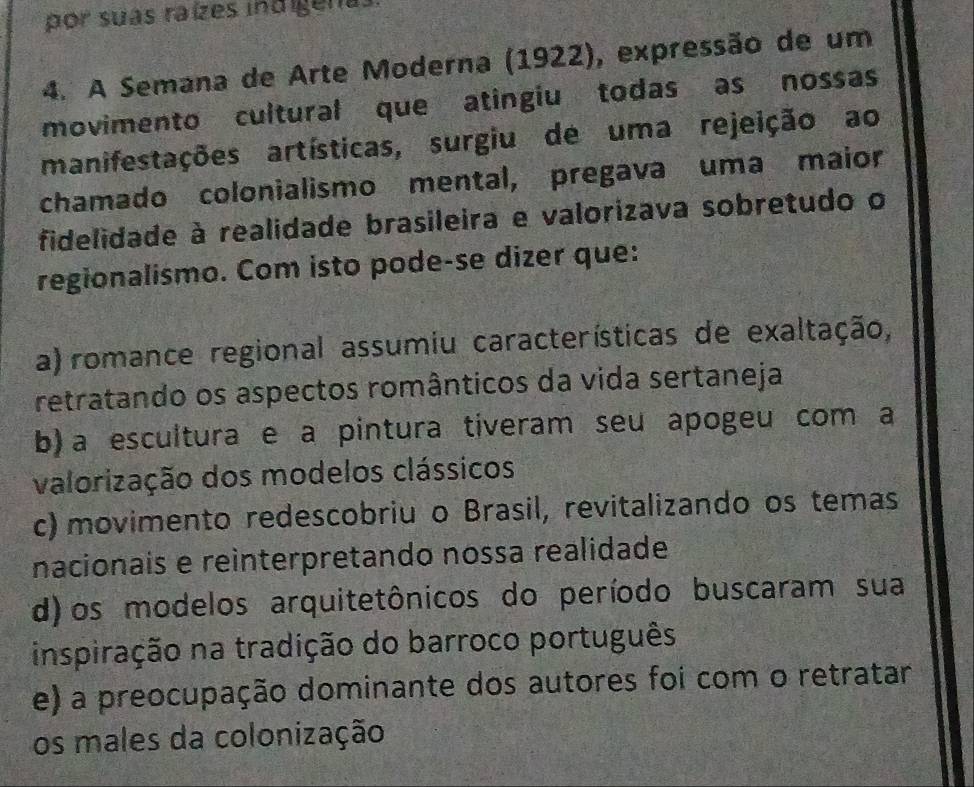 por suas raízes indigenas
4. A Semana de Arte Moderna (1922), expressão de um
movimento cultural que atingiu todas as nossas
manifestações artísticas, surgiu de uma rejeição ao
chamado colonialismo mental, pregava uma maior
fidelidade à realidade brasileira e valorizava sobretudo o
regionalismo. Com isto pode-se dizer que:
a) romance regional assumiu características de exaltação,
retratando os aspectos românticos da vida sertaneja
b) a escultura e a pintura tiveram seu apogeu com a
valorização dos modelos clássicos
c) movimento redescobriu o Brasil, revitalizando os temas
nacionais e reinterpretando nossa realidade
d) os modelos arquitetônicos do período buscaram sua
inspiração na tradição do barroco português
e) a preocupação dominante dos autores foi com o retratar
os males da colonização