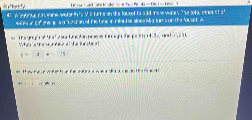 Ready * Linear Functions: Model from Two Points _ =Quiz=LevelH 
•A bathtub has some water in it. Mia turns on the faucet to add more water. The total amount of 
water in gallons, y, is a function of the time in minutes since Mia turns on the faucet, ». 
== The graph of the linear function passes through the points (4,24) and (6,30). 
What is the equation of the function?
y=□ x+12
How much water is in the bothtub when Mia turns on the faucet?
□ gallons