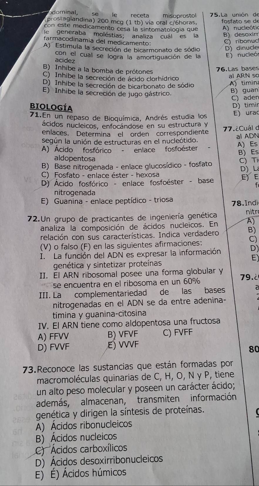 odominal, se le receta : misoprostol 75.La unión de
(prostaglandina) 200 mcg (1 tb) vía oral c/6horas, fosfato se de
con este medicamento cesa la sintomatologia que A) nucleótic
le generaba moléstias; analiza cuál es la B) desoxir
farmacodinamia del medicamento:
C) ribonuc
A) Estimula la secreción de bicarmonato de sódio D) dinucle
con el cual se logra la amortiguación de la E) nucleó
acidez
B) Inhibe a la bomba de prótones
76.Las bases
C) Inhibe la secreción de ácido clorhídrico al ARN sc
D) Inhibe la secreción de bicarbonato de sódio A) timina
E) Inhibe la secreción de jugo gástrico.
B)guan
C) aden
BIOLOGÍA D) timir
71.En un repaso de Bioquímica, Andrés estudia los E) urac
ácidos nucleicos, enfocándose en su estructura y
enlaces. Determina el orden correspondiente 77.¿Cuál d
según la unión de estructuras en el nucleótido. al ADN
A) Ácido fosfórico - enlace fosfoéster A) Es
B)  Es
aldopentosa
B) Base nitrogenada - enlace glucosídico - fosfato C) Tỉ
D) La
C) Fosfato - enlace éster - hexosa
D) Ácido fosfórico - enlace fosfoéster - base E) E
f
nitrogenada
E) Guanina - enlace peptídico - triosa
78. Indi
72.Un grupo de practicantes de ingeniería genética nitr
analiza la composición de ácidos nucleicos. En A)
relación con sus características. Indica verdadero B)
C)
(V) o falso (F) en las siguientes afirmaciones:
I. La función del ADN es expresar la información D)
E)
genética y sintetizar proteínas
II. El ARN ribosomal posee una forma globular y 79.2
se encuentra en el ribosoma en un 60%
III. La complementariedad de las bases a
nitrogenadas en el ADN se da entre adenina-
timina y guanina-citosina
IV. El ARN tiene como aldopentosa una fructosa
A) FFVV B) VFVF C) FVFF
D) FVVF E) VVVF
80
73.Reconoce las sustancias que están formadas por
macromoléculas quinarias de C, H, O, N γ P, tiene
un alto peso molecular y poseen un carácter ácido;
además, almacenan, transmiten información
genética y dirigen la síntesis de proteínas.
A) Ácidos ribonucleicos
B) Ácidos nucleicos
C) Ácidos carboxílicos
D) Ácidos desoxirribonucleicos
E) É) Ácidos húmicos