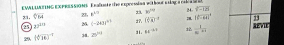 EVALUATING EXPRESSIONS Evaluate the expression without using a calculator. 
24. sqrt[3](-125)
21. sqrt[6](64) 22. 8^(1/3) 23. 16^(1/2) 28. (sqrt[3](-64))^4 13 
2 27^(2/3) 26. (-243)^1/5 27. (sqrt[3](8))^-2
29. (sqrt[4](16))^-7 30. 25^(3/2) 31. 64^(-2/3) 32.  1/81^(2x+1)  REVIE