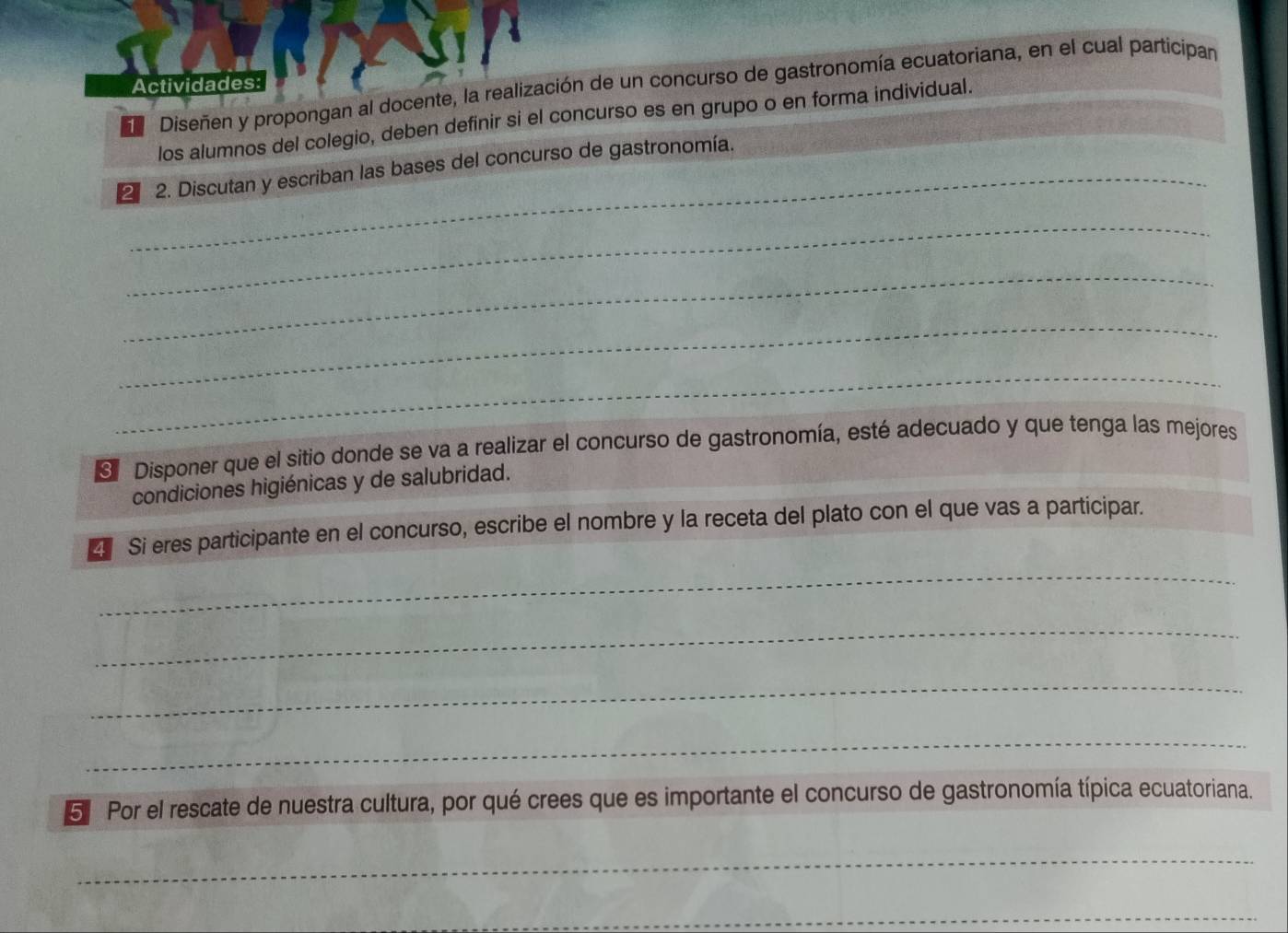 Actividades: 
e Diseñen y propongan al docente, la realización de un concurso de gastronomía ecuatoriana, en el cual participan 
los alumnos del colegio, deben definir si el concurso es en grupo o en forma individual. 
2 2. Discutan y escriban las bases del concurso de gastronomía. 
_ 
_ 
_ 
_ 
Disponer que el sitio donde se va a realizar el concurso de gastronomía, esté adecuado y que tenga las mejores 
condiciones higiénicas y de salubridad. 
* Si eres participante en el concurso, escribe el nombre y la receta del plato con el que vas a participar. 
_ 
_ 
_ 
_ 
5 Por el rescate de nuestra cultura, por qué crees que es importante el concurso de gastronomía típica ecuatoriana. 
_ 
_ 
_ 
_