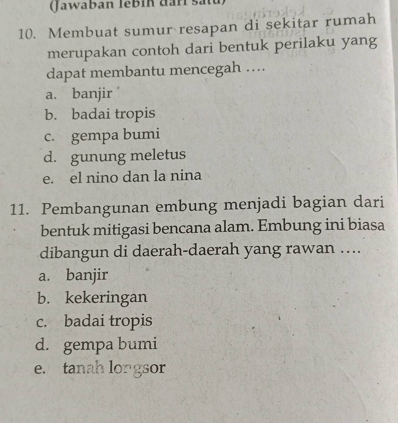 Jawaban lébih darl satu)
10. Membuat sumur resapan di sekitar rumah
merupakan contoh dari bentuk perilaku yang
dapat membantu mencegah …..
a. banjir
b. badai tropis
c. gempa bumi
d. gunung meletus
e. el nino dan la nina
11. Pembangunan embung menjadi bagian dari
bentuk mitigasi bencana alam. Embung ini biasa
dibangun di daerah-daerah yang rawan …..
a. banjir
b. kekeringan
c. badai tropis
d. gempa bumi
e. tanah longsor