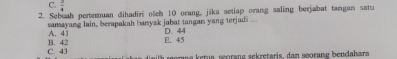 C.  3/4 
2. Sebuah pertemuan dihadiri oleh 10 orang, jika setiap orang saling berjabat tangan satu
samayang lain, berapakah banyak jabat tangan yang terjadi ...
A. 41 D. 44
B. 42 E. 45
C. 43 nilh seorang ketua, scorang sekretaris, dan seorang bendahara