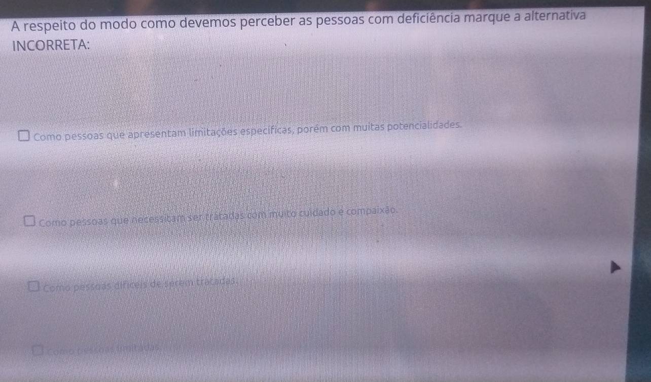 A respeito do modo como devemos perceber as pessoas com deficiência marque a alternativa
INCORRETA:
Como pessoas que apresentam limitações específicas, porém com muitas potencialidades.
Como pessoas que necessitam ser trátadas com muito culdado e compaixão.
Como pessoas