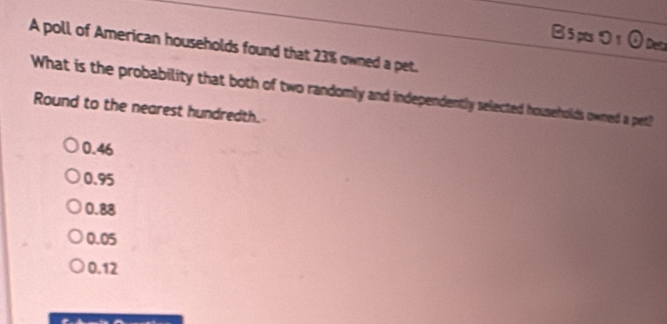 B5 pts ⑤ 1 ① Deta
A poll of American households found that 23% owned a pet.
What is the probability that both of two randomly and independently selected households owned a pet?
Round to the nearest hundredth.
0.46
0.95
0.88
0.05
0.12