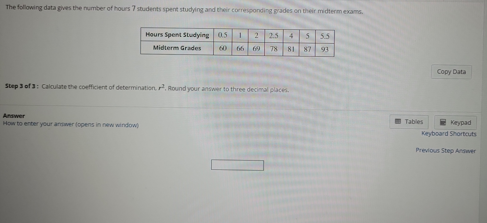 The following data gives the number of hours 7 students spent studying and their corresponding grades on their midterm exams. 
Copy Data 
Step 3 of 3 : Calculate the coefficient of determination, r^2. Round your answer to three decimal places. 
Answer 
How to enter your answer (opens in new window) Tables Keypad 
Keyboard Shortcuts 
Previous Step Answer