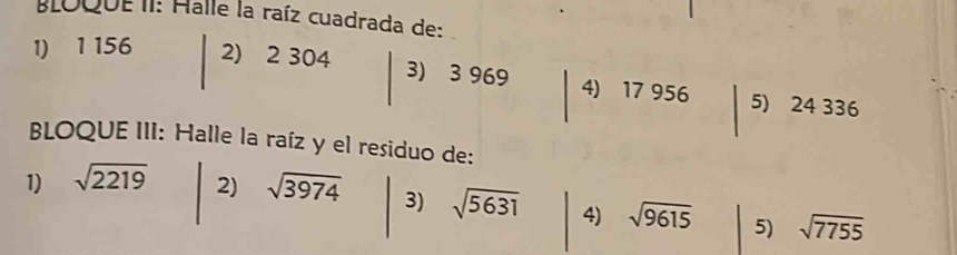 BLOQUEII: Halle la raíz cuadrada de: 
1) 1 156 2) 2 304 3) 3 969 4) 17 956 5) 24 336
BLOQUE III: Halle la raíz y el residuo de: 
1) sqrt(2219) 2) sqrt(3974) 3) sqrt(5631) 4) sqrt(9615) 5) sqrt(7755)