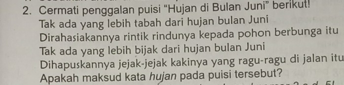 Cermati penggalan puisi “Hujan di Bulan Juni” berikut! 
Tak ada yang lebih tabah dari hujan bulan Juni 
Dirahasiakannya rintik rindunya kepada pohon berbunga itu 
Tak ada yang lebih bijak dari hujan bulan Juni 
Dihapuskannya jejak-jejak kakinya yang ragu-ragu di jalan itu 
Apakah maksud kata hujan pada puisi tersebut?