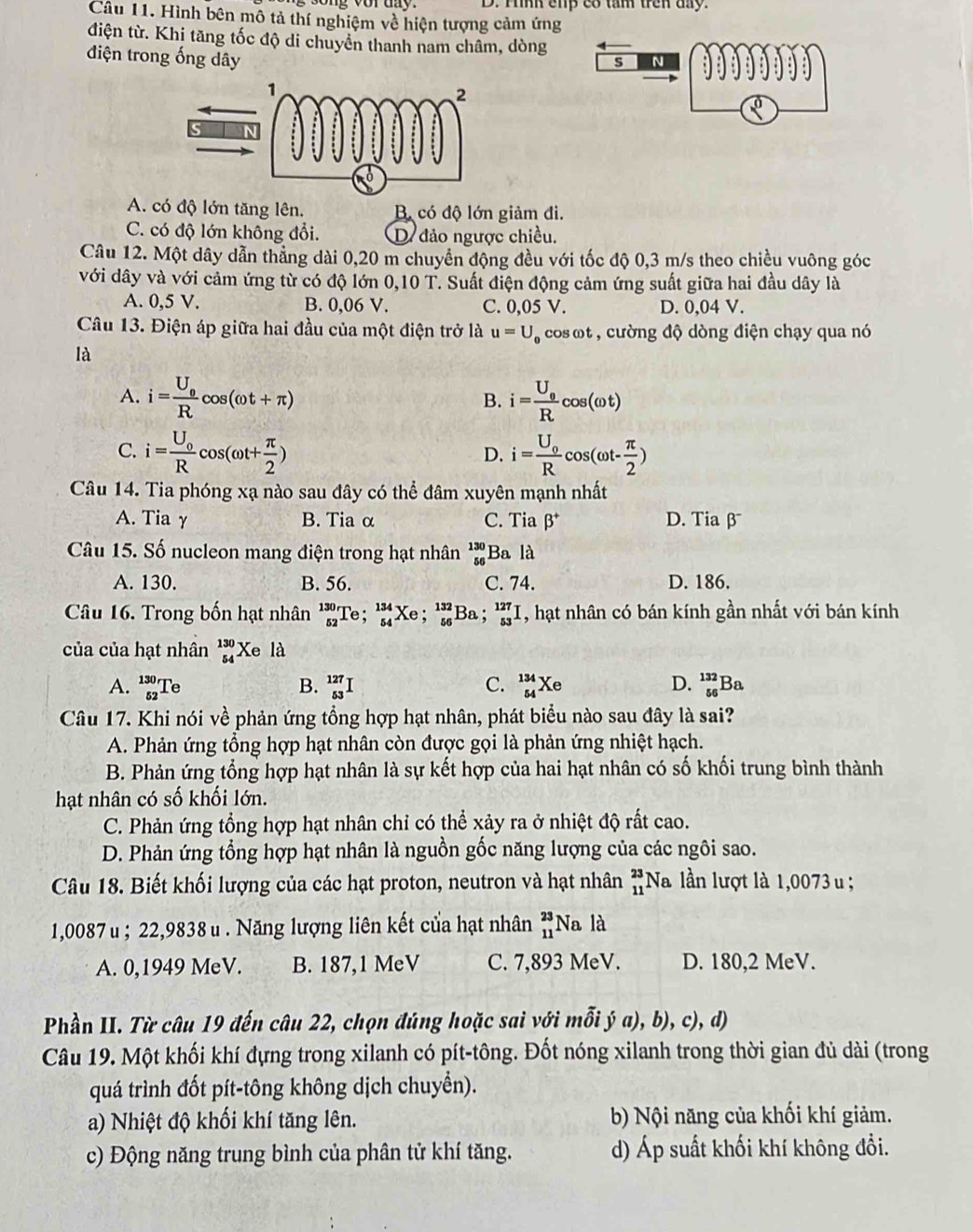 Hình cup có tâm trên day.
Câu 11. Hình bên mô tả thí nghiệm về hiện tượng cảm ứng
điện từ. Khi tăng tốc độ di chuyển thanh nam châm, dòng
điện trong ống dây
s N
0
A. có độ lớn tăng lên. B có độ lớn giảm đi.
C. có độ lớn không đổi. D đảo ngược chiều.
Câu 12. Một dây dẫn thẳng dài 0,20 m chuyển động đều với tốc độ 0,3 m/s theo chiều vuông góc
với dây và với cảm ứng từ có độ lớn 0,10 T. Suất điện động cảm ứng suất giữa hai đầu dây là
A. 0,5 V. B. 0,06 V. C. 0,05 V. D. 0,04 V.
Câu 13. Điện áp giữa hai đầu của một điện trở là u=U_0 , cos ωt , cường độ dòng điện chạy qua nó
là
A. i=frac U_0Rcos (omega t+π ) i=frac U_0Rcos (omega t)
B.
C. i=frac U_0Rcos (omega t+ π /2 ) i=frac U_0Rcos (omega t- π /2 )
D.
Câu 14. Tia phóng xạ nào sau đây có thể đâm xuyên mạnh nhất
A. Tia γ B. Tia α C. Tia beta^+ D. Tiaβ
Câu 15. Số nucleon mang điện trong hạt nhân beginarrayr 130 56endarray Ba là
A. 130. B. 56. C. 74. D. 186.
Câu 16. Trong bốn hạt nhân _(52)^(130)Te;_(54)^(134)Xe;_(56)^(132)Ba;_(53)^(127)I , hạt nhân có bán kính gần nhất với bán kính
của của hạt nhân _(54)^(130)Xe I là
A. _(52)^(130)Te _(53)^(127)I C. _(54)^(134)Xe D. _(56)^(132)Ba
B.
Câu 17. Khi nói về phản ứng tổng hợp hạt nhân, phát biểu nào sau đây là sai?
A. Phản ứng tổng hợp hạt nhân còn được gọi là phản ứng nhiệt hạch.
B. Phản ứng tổng hợp hạt nhân là sự kết hợp của hai hạt nhân có số khối trung bình thành
hạt nhân có số khối lớn.
C. Phản ứng tổng hợp hạt nhân chỉ có thể xảy ra ở nhiệt độ rất cao.
D. Phản ứng tổng hợp hạt nhân là nguồn gốc năng lượng của các ngôi sao.
Câu 18. Biết khối lượng của các hạt proton, neutron và hạt nhân beginarrayr 23 11endarray Na lần lượt là 1,0073 u ;
1,0087 u ; 22,9838 u . Năng lượng liên kết của hạt nhân _(11)^(23)Nala
A. 0,1949 MeV. B. 187,1 MeV C. 7,893 MeV. D. 180,2 MeV.
Phần II. Từ câu 19 đến câu 22, chọn đúng hoặc sai với mỗi ý ja),b),c),d,
Câu 19. Một khối khí đựng trong xilanh có pít-tông. Đốt nóng xilanh trong thời gian đủ dài (trong
quá trình đốt pít-tông không dịch chuyển).
a) Nhiệt độ khối khí tăng lên. b) Nội năng của khối khí giảm.
c) Động năng trung bình của phân tử khí tăng. d) Áp suất khối khí không đổi.