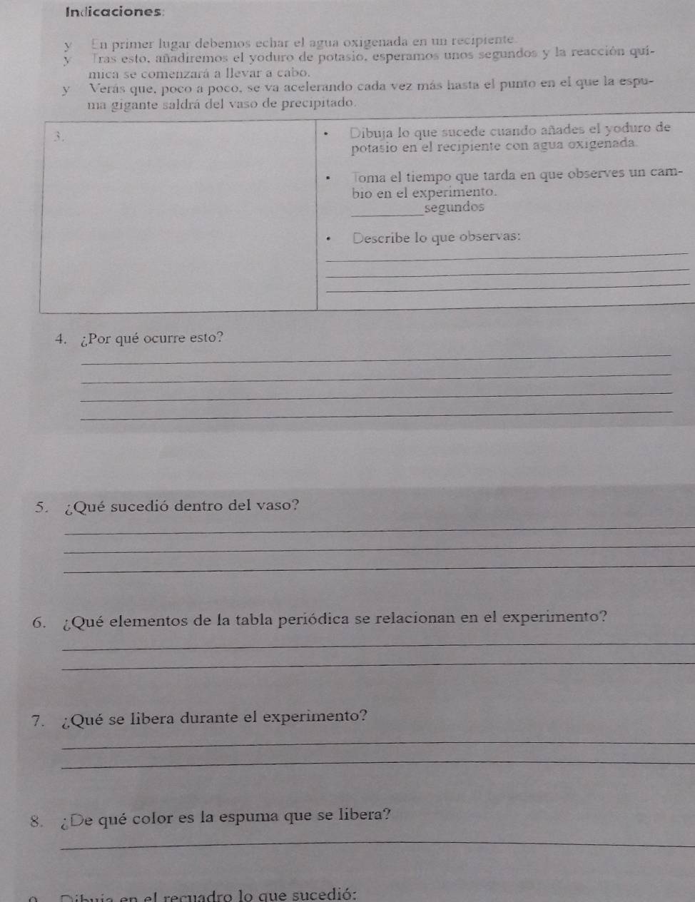 Indicaciones: 
y En primer lugar debemos echar el agua oxigenada en un recipiente. 
y Tras esto, añadiremos el yoduro de potasio, esperamos unos segundos y la reacción qui- 
mica se comenzará a llevar a cabo. 
y Verás que, poco a poco, se va acelerando cada vez más hasta el punto en el que la espu- 
ma gigante saldrá del vaso de precipitado. 
3. 
Dibuja lo que sucede cuando añades el yoduro de 
potasio en el recipiente con agua oxigenada. 
Toma el tiempo que tarda en que observes un cam- 
bio en el experimento. 
_ 
segundos 
_ 
Describe lo que observas: 
_ 
_ 
_ 
4. ¿Por qué ocurre esto? 
_ 
_ 
_ 
_ 
5. ¿Qué sucedió dentro del vaso? 
_ 
_ 
_ 
6. ¿Qué elementos de la tabla periódica se relacionan en el experimento? 
_ 
_ 
7. ¿Qué se libera durante el experimento? 
_ 
_ 
8. ¿De qué color es la espuma que se libera? 
_ 
n el recuadro lo que sucedió: