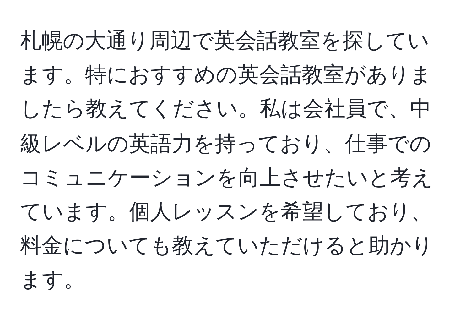 札幌の大通り周辺で英会話教室を探しています。特におすすめの英会話教室がありましたら教えてください。私は会社員で、中級レベルの英語力を持っており、仕事でのコミュニケーションを向上させたいと考えています。個人レッスンを希望しており、料金についても教えていただけると助かります。