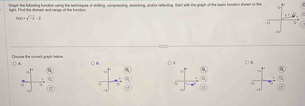 Graph the following function using the techniques of shifting, compressing, stretching, and/or reflecting. Start with the graph of the basic function shown to the
right. Find the domain and range of the function.
h(x)=sqrt(-x)-2
C
Choose the correct graph below.
A.
B.
C.
D.