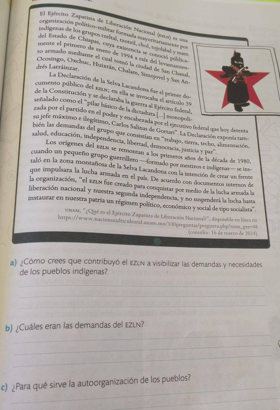 El Ejército Zapatista de Liberación Nacional (ezln) es una
organización político-militar formada mayoritariamente por
indígenas de los grupos tzeltal, tzotzil, chol, tojolabal y man
del Estado de Chiapas, cuya existencia se conoció pública
mente el primero de enero de 1994 a raíz del levantamien
to armado mediante el cual tomó la ciudad de San Chanal
drés Larráinzar.
Ocosingo, Oxchuc, Huixtán, Chalam, Simojovel y San An-
La Declaración de la Selva Lacandona fue el primer do
cumento público del ezln; en ella se invocaba el artículo 3
de la Constitución y se declaraba la guerra al Ejército federa
señalado como el “pilar básico de la dictadura [...] monopol-
zada por el partido en el poder y encabezada por el ejecutivo federal que hoy detenta
su jefe máximo e ilegítimo, Carlos Salinas de Gortari''. La Declaración exponía tam-
bién las demandas del grupo que consistían en “trabajo, tierra, techo, alimentación,
salud, educación, independencia, libertad, democracia, justicia y paz”.
Los orígenes del ezln se remontan a los primeros años de la década de 1980,
cuando un pequeño grupo guerrillero —formado por mestizos e indígenas— se ins
taló en la zona montañosa de la Selva Lacandona con la intención de crear un frente
que impulsara la lucha armada en el país. De acuerdo con documentos internos de
la organización, “el ezén fue creado para conquistar por medio de la lucha armada la
liberación nacional y nuestra segunda independencia, y no suspenderá la lucha hasta
instaurar en nuestra patria un régimen político, económico y social de tipo socialista'.
unam, “¿Qué es el Ejército Zapatista de Liberación Nacional?”, disponible en línea en
https://www.nacionmulticultural.unam.mx/100preguntas/pregunta.php?num_pre=48
(consulta: 16 de marzo de 2024).
a) ¿Cómo crees que contribuyó el EZLN a visibilizar las demandas y necesidades
de los pueblos indígenas?
_
_
_
_
b)¿Cuáles eran las demandas del EzLn?
_
_
_
c) ¿Para qué sirve la autoorganización de los pueblos?
_