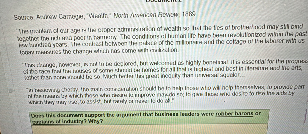 Source: Andrew Carnegie, “Wealth,” North American Review, 1889 
"The problem of our age is the proper administration of wealth so that the ties of brotherhood may still bind 
together the rich and poor in harmony. The conditions of human life have been revolutionized within the past 
few hundred years. The contrast between the palace of the millionaire and the cottage of the laborer with us 
today measures the change which has come with civilization. 
"This change, however, is not to be deplored, but welcomed as highly beneficial. It is essential for the progress 
of the race that the houses of some should be homes for all that is highest and best in literature and the arts, 
rather than none should be so. Much better this great inequity than universal squalor... 
"In bestowing charity, the main consideration should be to help those who will help themselves; to provide part 
of the means by which those who desire to improve may do so; to give those who desire to rise the aids by 
which they may rise; to assist, but rarely or never to do all." 
Does this document support the argument that business leaders were robber barons or 
captains of industry? Why?