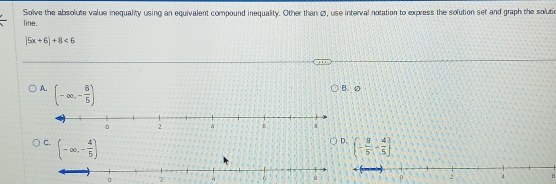 Solve the absolute value inequality using an equivalent compound inequality. Other than Ø, use interval notation to express the solution set and graph the solutic
line.
|5x+6|+8<6</tex>
A. (-∈fty ,- 8/5 )
B. D
D.
C. (-∈fty ,- 4/5 ] (- 8/5 ,- 4/5 )
2 6
6