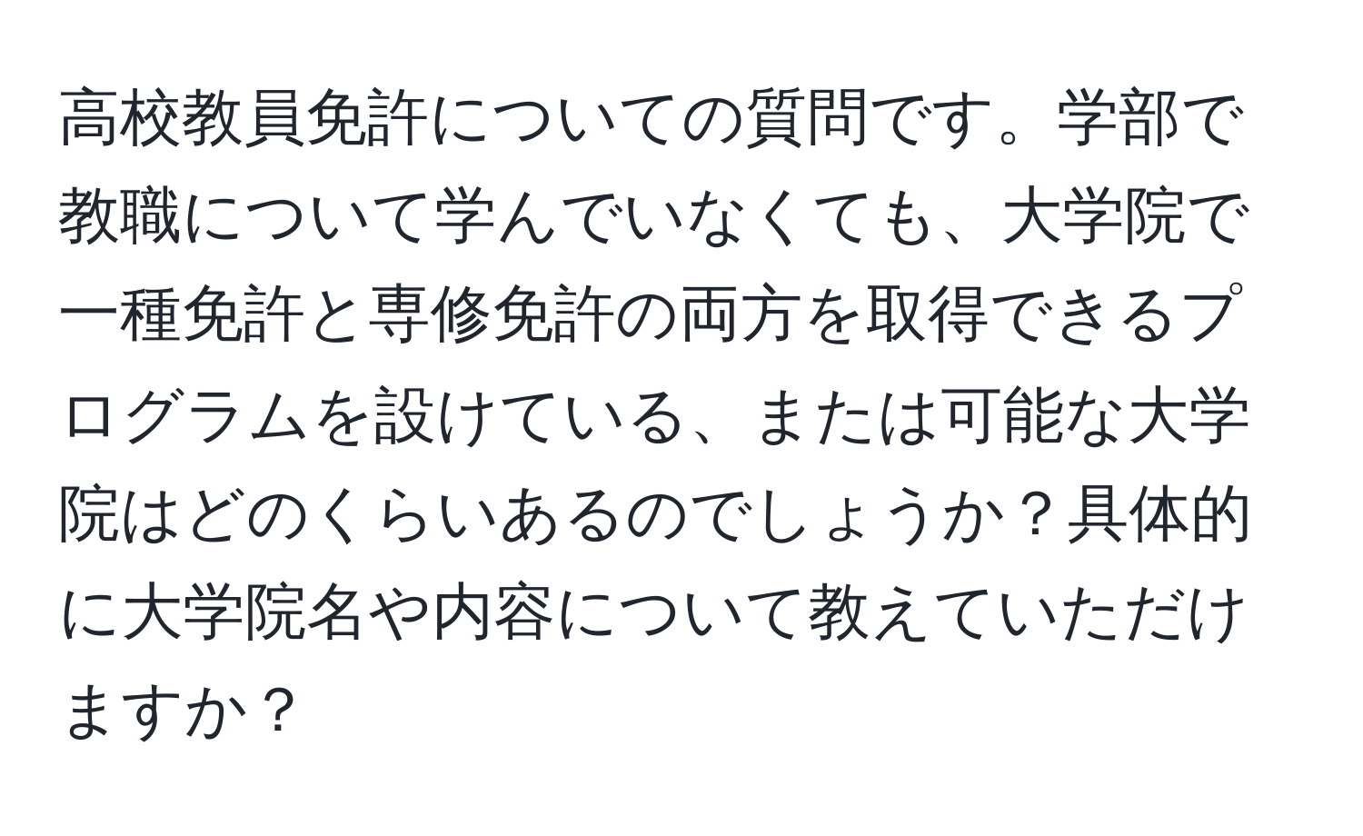 高校教員免許についての質問です。学部で教職について学んでいなくても、大学院で一種免許と専修免許の両方を取得できるプログラムを設けている、または可能な大学院はどのくらいあるのでしょうか？具体的に大学院名や内容について教えていただけますか？