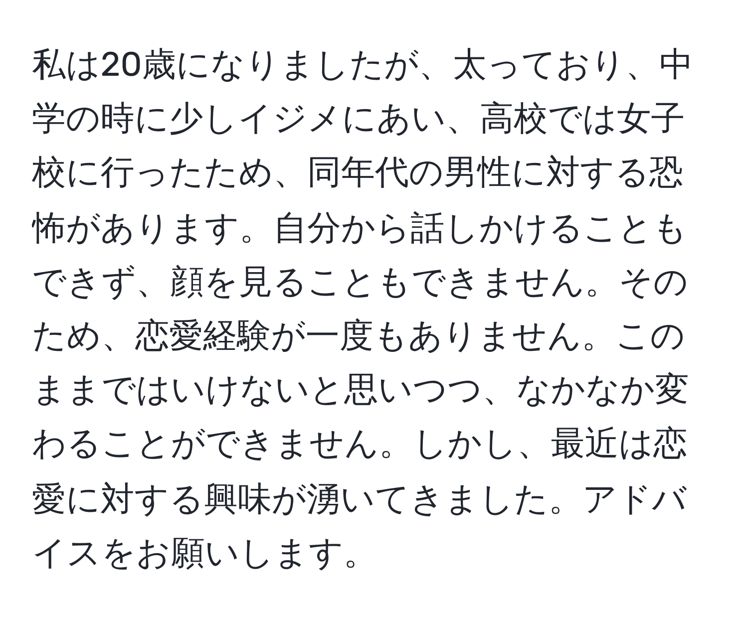 私は20歳になりましたが、太っており、中学の時に少しイジメにあい、高校では女子校に行ったため、同年代の男性に対する恐怖があります。自分から話しかけることもできず、顔を見ることもできません。そのため、恋愛経験が一度もありません。このままではいけないと思いつつ、なかなか変わることができません。しかし、最近は恋愛に対する興味が湧いてきました。アドバイスをお願いします。