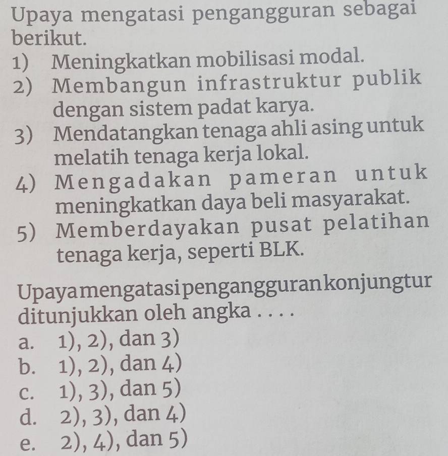 Upaya mengatasi pengangguran sebagai
berikut.
1) Meningkatkan mobilisasi modal.
2) Membangun infrastruktur publik
dengan sistem padat karya.
3 Mendatangkan tenaga ahli asing untuk
melatih tenaga kerja lokal.
4) Mengadakan pameran untuk
meningkatkan daya beli masyarakat.
5) Memberdayakan pusat pelatihan
tenaga kerja, seperti BLK.
Upayamengatasipenganggurankonjungtur
ditunjukkan oleh angka . . . .
a. 1),2) , dan 3)
b. 1),2) , dan 4)
C. 1),3) , dan 5)
d. 2),3) , dan 4)
e. 2),4) , dan 5)