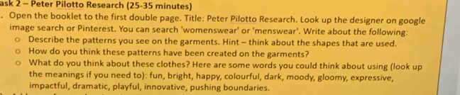 ask 2 - Peter Pilotto Research (25-35 minutes) 
. Open the booklet to the first double page. Title: Peter Pilotto Research. Look up the designer on google 
image search or Pinterest. You can search 'womenswear' or 'menswear'. Write about the following: 
Describe the patterns you see on the garments. Hint - think about the shapes that are used. 
How do you think these patterns have been created on the garments? 
What do you think about these clothes? Here are some words you could think about using (look up 
the meanings if you need to): fun, bright, happy, colourful, dark, moody, gloomy, expressive, 
impactful, dramatic, playful, innovative, pushing boundaries.