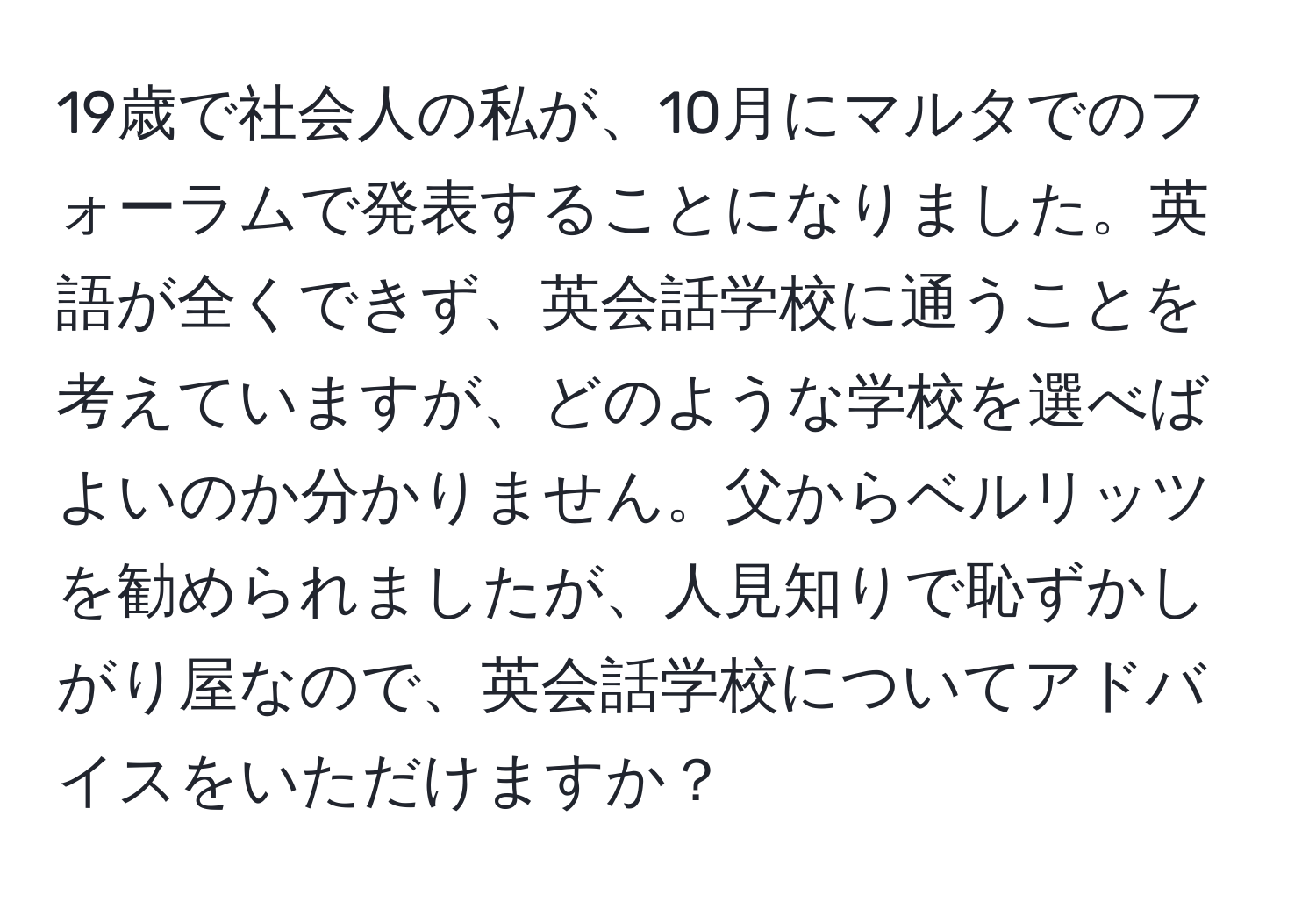 19歳で社会人の私が、10月にマルタでのフォーラムで発表することになりました。英語が全くできず、英会話学校に通うことを考えていますが、どのような学校を選べばよいのか分かりません。父からベルリッツを勧められましたが、人見知りで恥ずかしがり屋なので、英会話学校についてアドバイスをいただけますか？