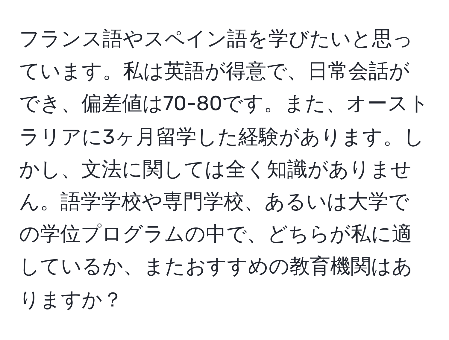 フランス語やスペイン語を学びたいと思っています。私は英語が得意で、日常会話ができ、偏差値は70-80です。また、オーストラリアに3ヶ月留学した経験があります。しかし、文法に関しては全く知識がありません。語学学校や専門学校、あるいは大学での学位プログラムの中で、どちらが私に適しているか、またおすすめの教育機関はありますか？