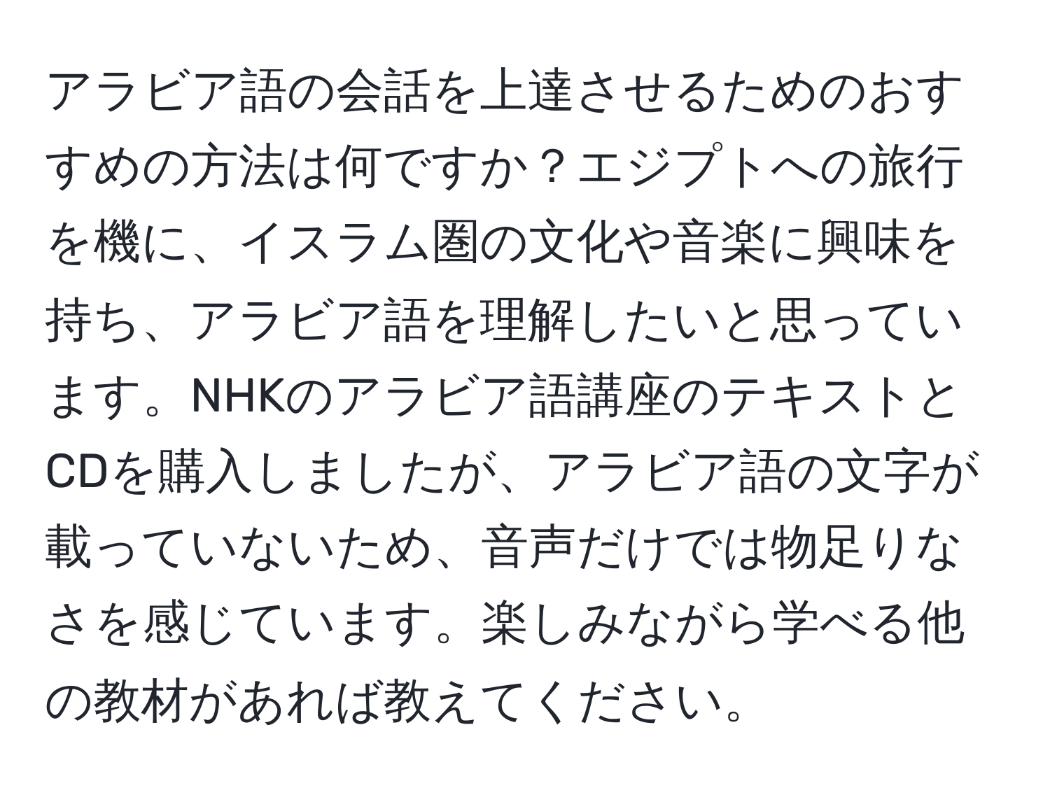 アラビア語の会話を上達させるためのおすすめの方法は何ですか？エジプトへの旅行を機に、イスラム圏の文化や音楽に興味を持ち、アラビア語を理解したいと思っています。NHKのアラビア語講座のテキストとCDを購入しましたが、アラビア語の文字が載っていないため、音声だけでは物足りなさを感じています。楽しみながら学べる他の教材があれば教えてください。