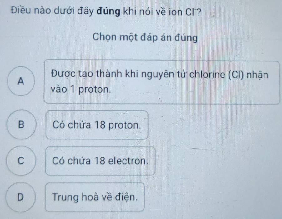 Điều nào dưới đây đúng khi nói về ion Cl?
Chọn một đáp án đúng
A
Được tạo thành khi nguyên tử chlorine (CI) nhận
vào 1 proton.
B Có chứa 18 proton.
C Có chứa 18 electron.
D Trung hoà về điện.