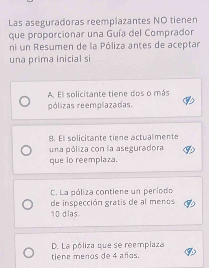 Las aseguradoras reemplazantes NO tienen
que proporcionar una Guía del Comprador
ni un Resumen de la Póliza antes de aceptar
una prima inicial si
A. El solicitante tiene dos o más
pólizas reemplazadas.
B. El solicitante tiene actualmente
una póliza con la aseguradora
que lo reemplaza.
C. La póliza contiene un período
de inspección gratis de al menos
10 días.
D. La póliza que se reemplaza
tiene menos de 4 años.