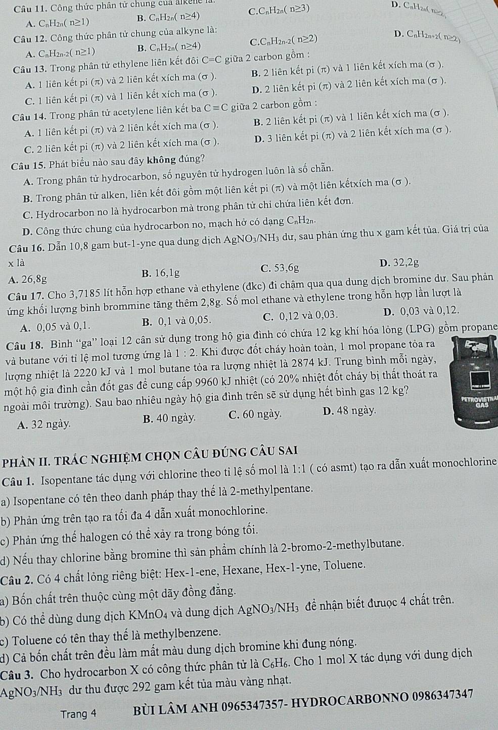 Công thức phân tử chung của alken C_nH_2n(n≥ 3)
D. CnHzn( n≥2
A. C_nH_2n(n≥ 1) B. C_nH_2n(n≥ 4) C
Câu 12. Công thức phân tử chung của alkyne là:
A. C_nH_2 n-2( n≥1) B. C_nH_2n(n≥ 4) C C_nH_2n-2(n≥ 2)
D. CnH2n+2( n≥2)
Câu 13. Trong phân tử ethylene liên kết đôi C=C giữa 2 carbon gồm :
A. 1 liên kết pi (π) và 2 liên kết xích ma (σ ). B. 2 liên kết D1( π) và 1 liên kết xích ma (σ ).
C. 1 liên kết pi (π) và 1 liên kết xích ma (σ ). D. 2 liên kết pi (π) và 2 liên kết xích ma (σ ).
Câu 14. Trong phân tử acetylene liên kết ba Cequiv C giữa 2 carbon gồm :
A. 1 liên kết pi (π) và 2 liên kết xích ma (σ ). B. 2 liên kết pi (π) và 1 liên kết xích ma (σ ).
C. 2 liên kết pi (π) và 2 liên kết xích ma (σ ). D. 3 liên kết pi : (π ) và 2 liên kết xích ma (σ ).
Câu 15. Phát biểu nào sau đây không đúng?
A. Trong phân tử hydrocarbon, số nguyên tử hydrogen luôn là số chẵn.
B. Trong phân tử alken, liên kết đôi gồm một liên kết pi (π) và một liên kếtxích ma (σ ).
C. Hydrocarbon no là hydrocarbon mà trong phân tử chi chứa liên kết đơn.
D. Công thức chung của hydrocarbon no, mạch hở có dạng C₁H₂₁.
Câu 16. Dẫn 10,8 gam but-1-yne qua dung dịch AgNO₃/NH₃ dư, sau phản ứng thu x gam kết tủa. Giá trị của
x là D. 32,2g
A. 26,8g B. 16,1g
C. 53,6g
Câu 17. Cho 3,7185 lít hỗn hợp ethane và ethylene (đkc) đi chậm qua qua dung dịch bromine dư. Sau phản
ứng khối lượng bình brommine tăng thêm 2,8g. Số mol ethane và ethylene trong hỗn hợp lần lượt là
A. 0,05 và 0,1. B. 0,1 và 0,05. C. 0,12 và 0,03. D. 0,03 và 0,12.
Câu 18. Bình “ga” loại 12 cân sử dụng trong hộ gia đình có chứa 12 kg khí hóa lỏng (LPG) gồm propane
và butane với tỉ lệ mol tương ứng là 1:2. Khi được đốt cháy hoàn toàn, 1 mol propane tỏa ra
lượng nhiệt là 2220 kJ và 1 mol butane tỏa ra lượng nhiệt là 2874 kJ. Trung bình mỗi ngày,
một hộ gia đình cần đốt gas để cung cấp 9960 kJ nhiệt (có 20% nhiệt đốt cháy bị thất thoát ra
ngoài môi trường). Sau bao nhiêu ngày hộ gia đình trên sẽ sử dụng hết bình gas 12 kg?
PETROVIETNA
A. 32 ngày. B. 40 ngày. C. 60 ngày. D. 48 ngày.
phÂN II. trÁC nGHIỆM Chọn cÂu đúnG cÂu sai
Câu 1. Isopentane tác dụng với chlorine theo tỉ lệ số mol là 1:1 ( có asmt) tạo ra dẫn xuất monochlorine
a) Isopentane có tên theo danh pháp thay thế là 2-methylpentane.
b) Phản ứng trên tạo ra tối đa 4 dẫn xuất monochlorine.
c) Phản ứng thế halogen có thể xảy ra trong bóng tối.
d) Nếu thay chlorine bằng bromine thì sản phầm chính là 2-bromo-2-methylbutane.
Câu 2. Có 4 chất lỏng riêng biệt: Hex-1-ene, Hexane, Hex-1-yne, Toluene.
a) Bốn chất trên thuộc cùng một dãy đồng đẳng.
b) Có thể dùng dung dịch KMnO4 và dung dịch AgNO_3/NH_3 để nhận biết đưuợc 4 chất trên.
c) Toluene có tên thay thế là methylbenzene.
d) Cả bốn chất trên đều làm mất màu dung dịch bromine khi đung nóng.
Câu 3. Cho hydrocarbon X có công thức phân tử là C₆H₆. Cho 1 mol X tác dụng với dung dịch
AgNO3/NH₃ dư thu được 292 gam kết tủa màu vàng nhạt.
Trang 4 BùI LÂM ANH 0965347357- HYDROCARBONNO 0986347347