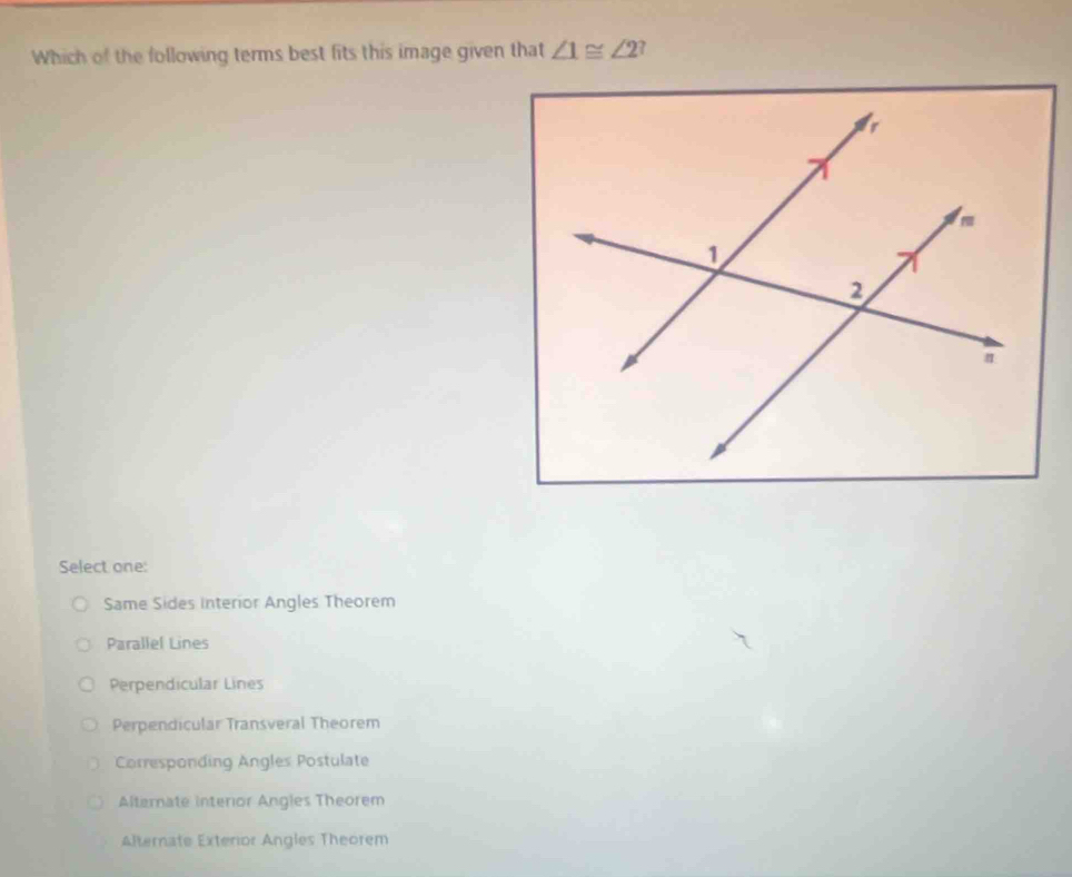 Which of the following terms best fits this image given that ∠ 1≌ ∠ 2
Select one:
Same Sides interior Angles Theorem
Parallel Lines
Perpendicular Lines
Perpendicular Transveral Theorem
Corresponding Angles Postulate
Alternate interior Angles Theorem
Alternate Exterior Angles Theorem