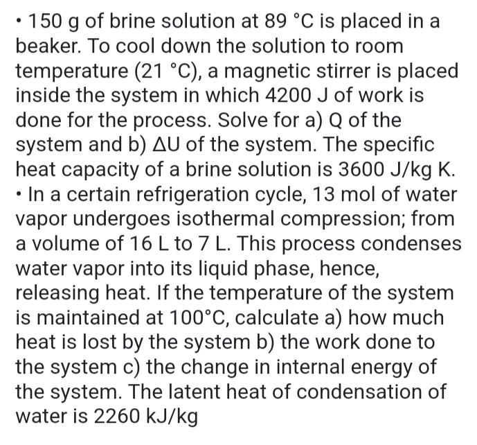 150 g of brine solution at 89°C is placed in a 
beaker. To cool down the solution to room 
temperature (21°C) , a magnetic stirrer is placed 
inside the system in which 4200 J of work is 
done for the process. Solve for a) Q of the 
system and b) △ U of the system. The specific 
heat capacity of a brine solution is 3600 J/kg K. 
In a certain refrigeration cycle, 13 mol of water 
vapor undergoes isothermal compression; from 
a volume of 16 L to 7 L. This process condenses 
water vapor into its liquid phase, hence, 
releasing heat. If the temperature of the system 
is maintained at 100°C , calculate a) how much 
heat is lost by the system b) the work done to 
the system c) the change in internal energy of 
the system. The latent heat of condensation of 
water is 2260 kJ/kg