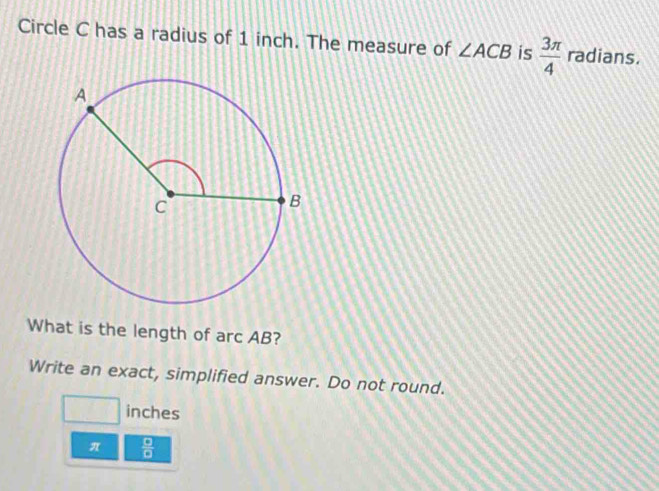 Circle C has a radius of 1 inch. The measure of ∠ ACB is  3π /4  radians. 
What is the length of arc AB? 
Write an exact, simplified answer. Do not round.
□ inches
π  □ /□  