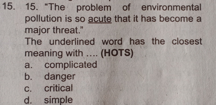 15.“The problem of environmental
pollution is so acute that it has become a
major threat.”
The underlined word has the closest
meaning with .... (HOTS)
a. complicated
b. danger
c. critical
d. simple