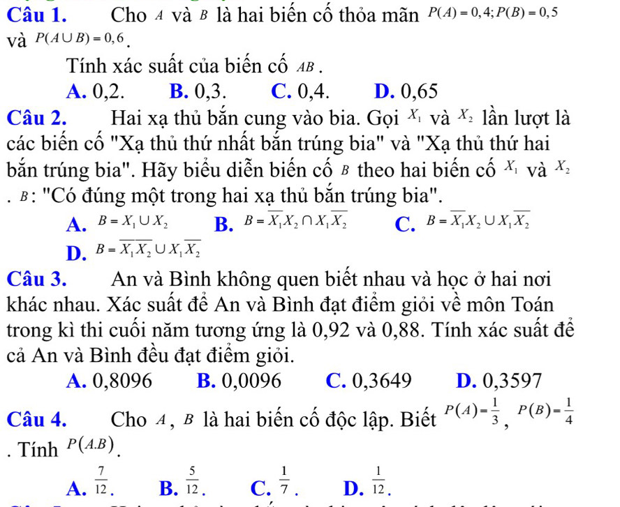 Cho 4 và 8 là hai biến cố thỏa mãn P(A)=0,4;P(B)=0,5
và P(A∪ B)=0,6.
Tính xác suất của biến cố Aβ .
A. 0,2. B. 0,3. C. 0,4. D. 0,65
Câu 2. Hai xạ thủ bắn cung vào bia. Gọi X_1 và X_2 lần lượt là
các biến cố "Xạ thủ thứ nhất bắn trúng bia" và "Xạ thủ thứ hai
bắn trúng bia". Hãy biểu diễn biến cố β theo hai biến chat O X_1 và X_2
β: "Có đúng một trong hai xạ thủ bắn trúng bia".
A. B=X_1∪ X_2 B. B=overline X_1X_2∩ X_1overline X_2 C. B=overline X_1X_2∪ X_1overline X_2
D. B=overline X_1X_2∪ X_1overline X_2
Câu 3. An và Bình không quen biết nhau và học ở hai nơi
khác nhau. Xác suất để An và Bình đạt điểm giỏi về môn Toán
trong kì thi cuối năm tương ứng là 0,92 và 0,88. Tính xác suất để
cả An và Bình đều đạt điểm giỏi.
A. 0,8096 B. 0,0096 C. 0,3649 D. 0,3597
Câu 4. Cho 4, B là hai biến cố độc lập. Biết P(A)= 1/3 ,P(B)= 1/4 . Tính P(A.B)
A.  7/12 .  5/12 . C.  1/7 . D.  1/12 .
B.